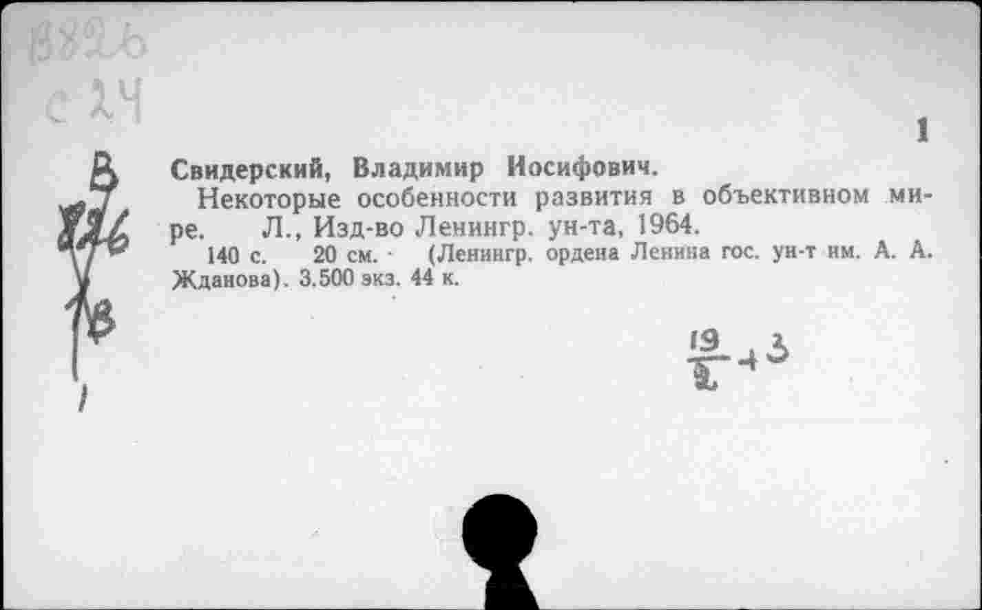 ﻿1
Свидерский, Владимир Иосифович.
Некоторые особенности развития в объективном мире. Л., Изд-во Ленингр. ун-та, 1964.
140 с. 20 см. ■ (Ленингр. ордена Ленина гос. ун-т им. А. А. Жданова). 3.500 экз. 44 к.
